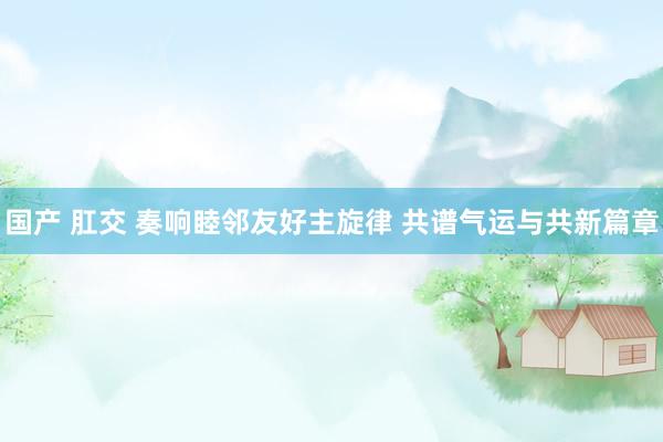 国产 肛交 奏响睦邻友好主旋律 共谱气运与共新篇章
