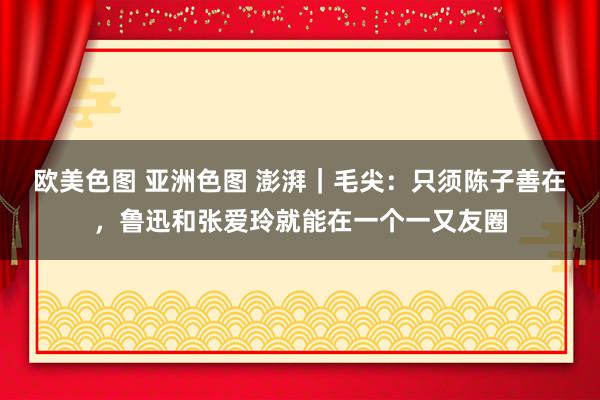 欧美色图 亚洲色图 澎湃｜毛尖：只须陈子善在，鲁迅和张爱玲就能在一个一又友圈