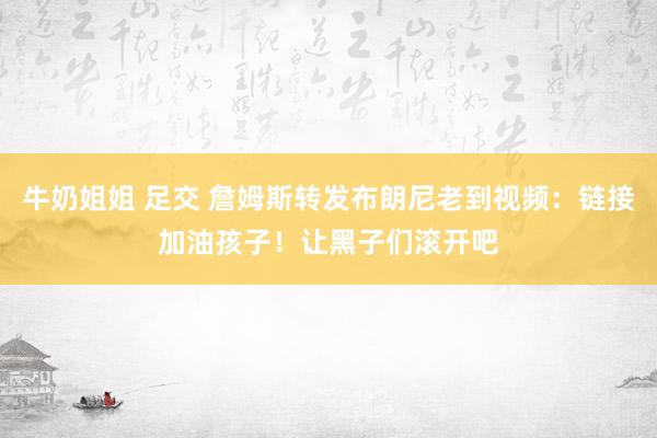 牛奶姐姐 足交 詹姆斯转发布朗尼老到视频：链接加油孩子！让黑子们滚开吧