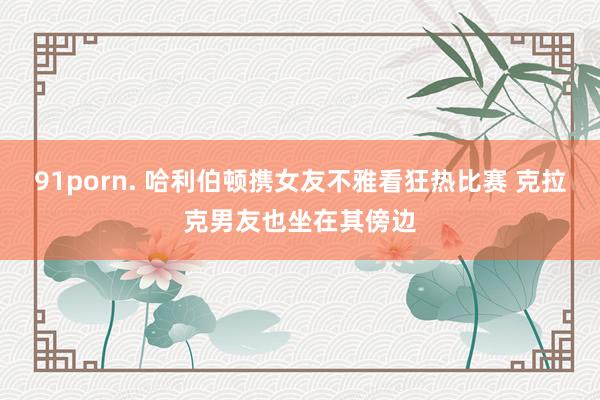91porn. 哈利伯顿携女友不雅看狂热比赛 克拉克男友也坐在其傍边