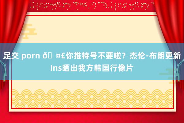 足交 porn 🤣你推特号不要啦？杰伦-布朗更新Ins晒出我方韩国行像片