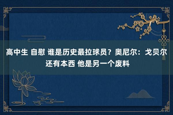 高中生 自慰 谁是历史最拉球员？奥尼尔：戈贝尔 还有本西 他是另一个废料