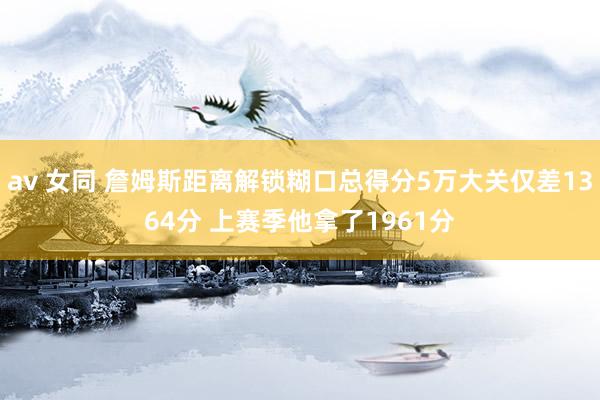 av 女同 詹姆斯距离解锁糊口总得分5万大关仅差1364分 上赛季他拿了1961分