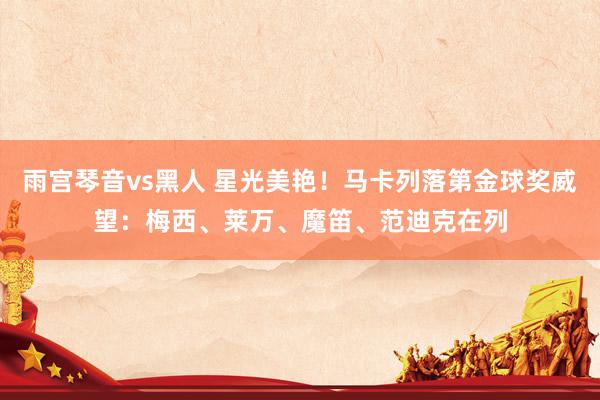 雨宫琴音vs黑人 星光美艳！马卡列落第金球奖威望：梅西、莱万、魔笛、范迪克在列