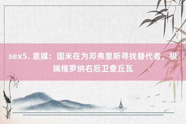 sex5. 意媒：国米在为邓弗里斯寻找替代者，极端维罗纳右后卫查丘瓦