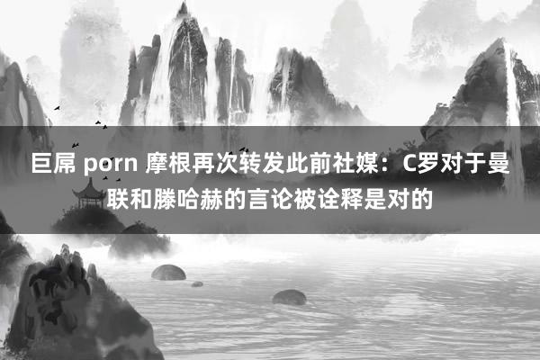 巨屌 porn 摩根再次转发此前社媒：C罗对于曼联和滕哈赫的言论被诠释是对的