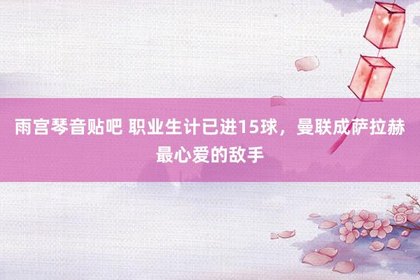 雨宫琴音贴吧 职业生计已进15球，曼联成萨拉赫最心爱的敌手