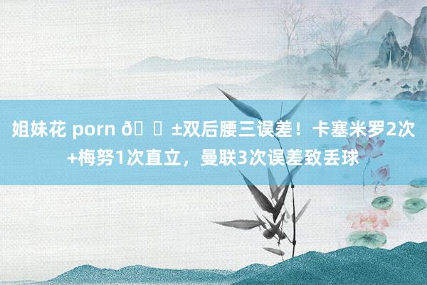 姐妹花 porn 😱双后腰三误差！卡塞米罗2次+梅努1次直立，曼联3次误差致丢球