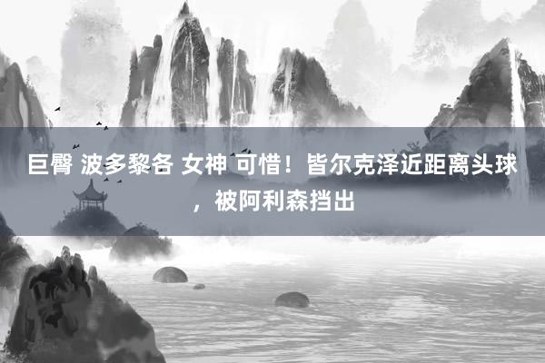 巨臀 波多黎各 女神 可惜！皆尔克泽近距离头球，被阿利森挡出