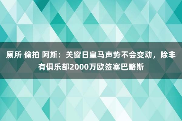 厕所 偷拍 阿斯：关窗日皇马声势不会变动，除非有俱乐部2000万欧签塞巴略斯