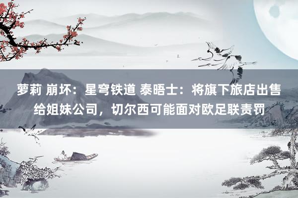 萝莉 崩坏：星穹铁道 泰晤士：将旗下旅店出售给姐妹公司，切尔西可能面对欧足联责罚