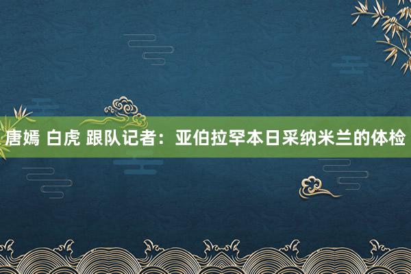 唐嫣 白虎 跟队记者：亚伯拉罕本日采纳米兰的体检