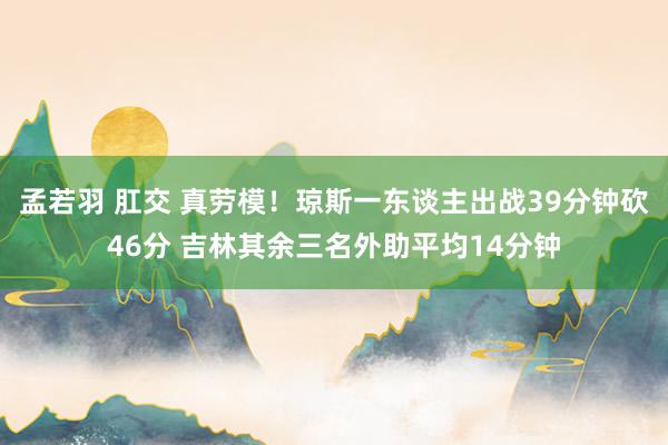 孟若羽 肛交 真劳模！琼斯一东谈主出战39分钟砍46分 吉林其余三名外助平均14分钟