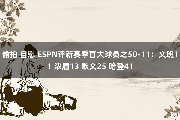 偷拍 自慰 ESPN评新赛季百大球员之50-11：文班11 浓眉13 欧文25 哈登41