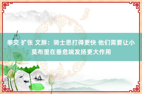 拳交 扩张 文胖：骑士思打得更快 他们需要让小莫布里在垂危端发扬更大作用