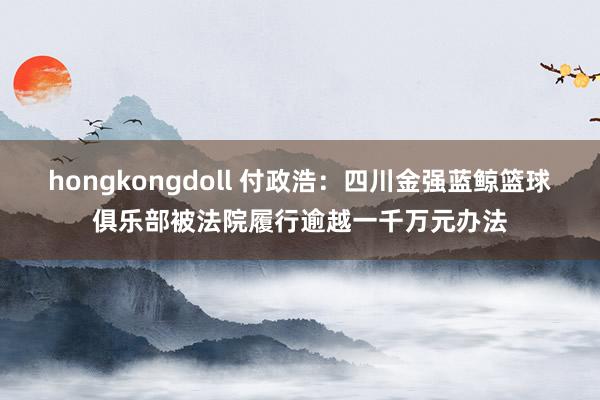 hongkongdoll 付政浩：四川金强蓝鲸篮球俱乐部被法院履行逾越一千万元办法
