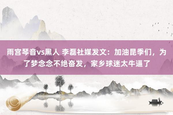 雨宫琴音vs黑人 李磊社媒发文：加油昆季们，为了梦念念不绝奋发，家乡球迷太牛逼了