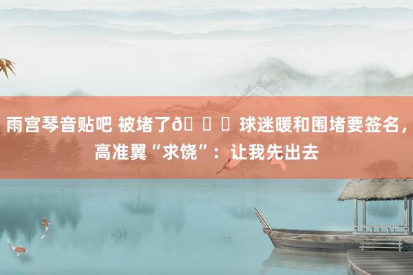 雨宫琴音贴吧 被堵了😆球迷暖和围堵要签名，高准翼“求饶”：让我先出去