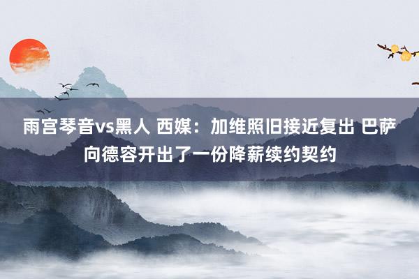 雨宫琴音vs黑人 西媒：加维照旧接近复出 巴萨向德容开出了一份降薪续约契约