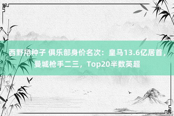 西野翔种子 俱乐部身价名次：皇马13.6亿居首，曼城枪手二三，<a href=