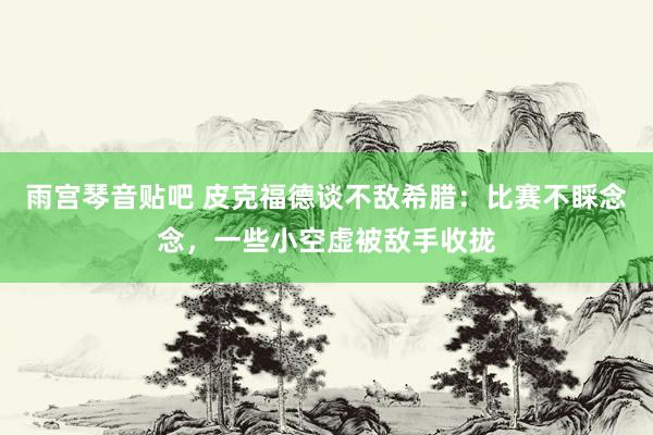 雨宫琴音贴吧 皮克福德谈不敌希腊：比赛不睬念念，一些小空虚被敌手收拢