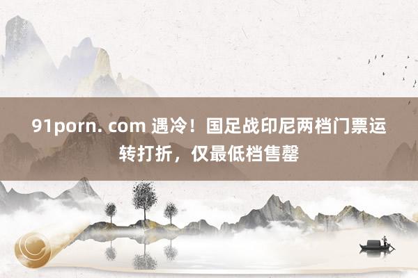 91porn. com 遇冷！国足战印尼两档门票运转打折，仅最低档售罄