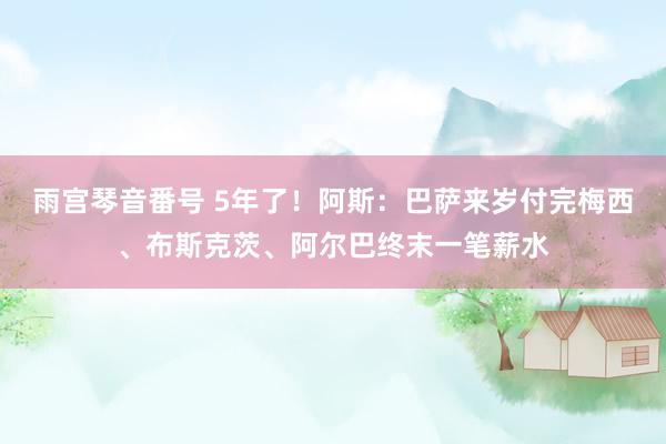 雨宫琴音番号 5年了！阿斯：巴萨来岁付完梅西、布斯克茨、阿尔巴终末一笔薪水