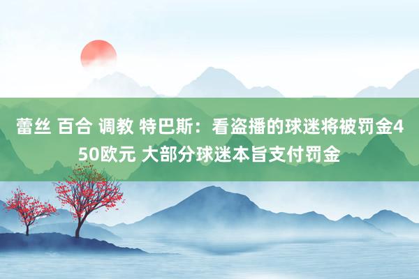 蕾丝 百合 调教 特巴斯：看盗播的球迷将被罚金450欧元 大部分球迷本旨支付罚金