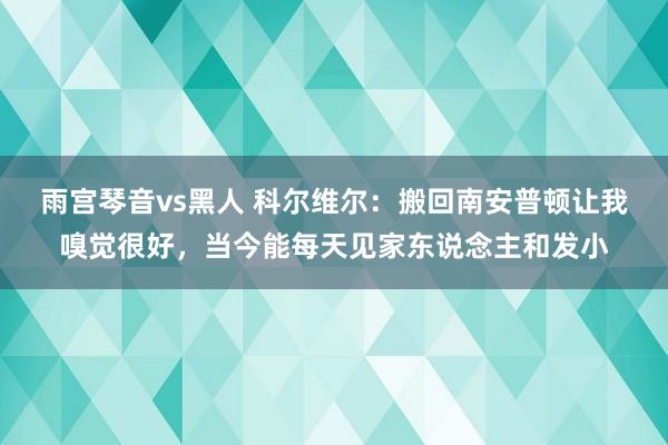 雨宫琴音vs黑人 科尔维尔：搬回南安普顿让我嗅觉很好，当今能每天见家东说念主和发小