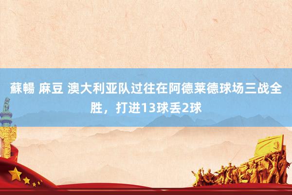 蘇暢 麻豆 澳大利亚队过往在阿德莱德球场三战全胜，打进13球丢2球