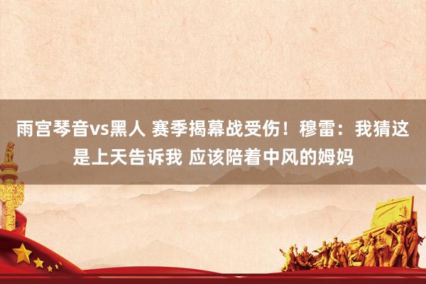 雨宫琴音vs黑人 赛季揭幕战受伤！穆雷：我猜这是上天告诉我 应该陪着中风的姆妈