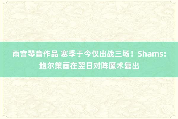 雨宫琴音作品 赛季于今仅出战三场！Shams：鲍尔策画在翌日对阵魔术复出