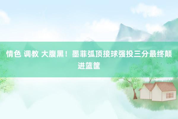 情色 调教 大腹黑！墨菲弧顶接球强投三分最终颠进篮筐