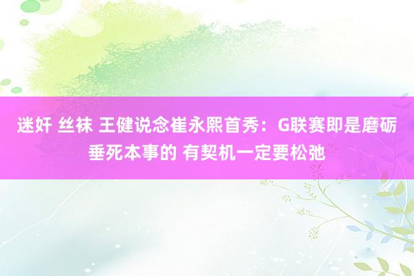 迷奸 丝袜 王健说念崔永熙首秀：G联赛即是磨砺垂死本事的 有契机一定要松弛