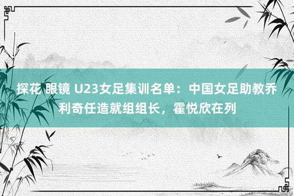 探花 眼镜 U23女足集训名单：中国女足助教乔利奇任造就组组长，霍悦欣在列