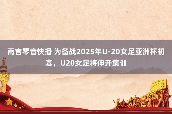雨宫琴音快播 为备战2025年U-20女足亚洲杯初赛，U20女足将伸开集训