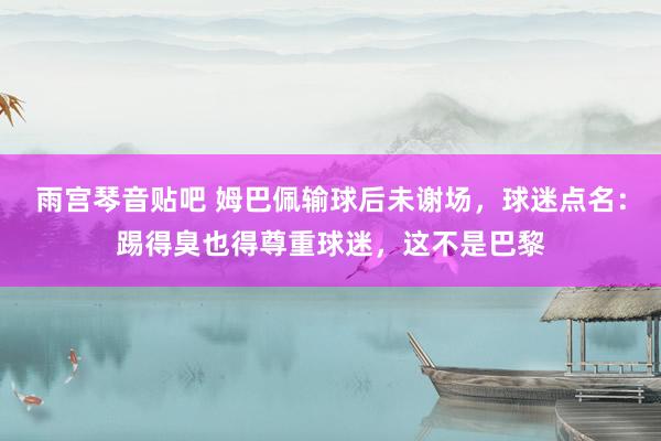 雨宫琴音贴吧 姆巴佩输球后未谢场，球迷点名：踢得臭也得尊重球迷，这不是巴黎