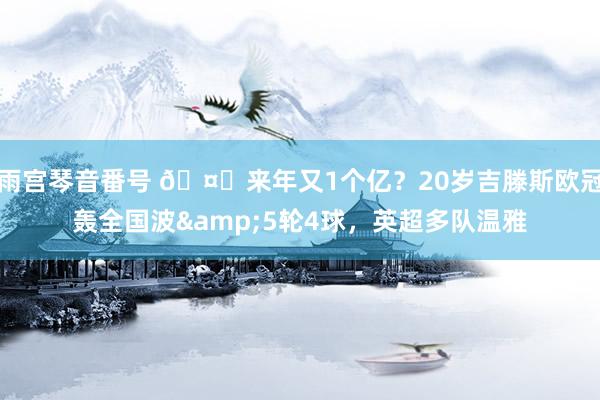 雨宫琴音番号 🤔来年又1个亿？20岁吉滕斯欧冠轰全国波&5轮4球，英超多队温雅