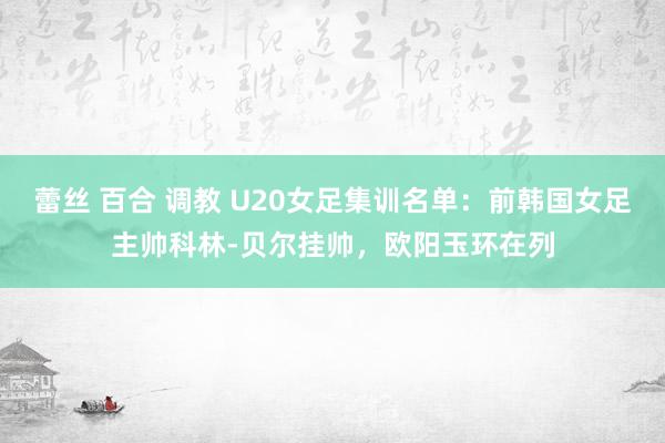 蕾丝 百合 调教 U20女足集训名单：前韩国女足主帅科林-贝尔挂帅，欧阳玉环在列