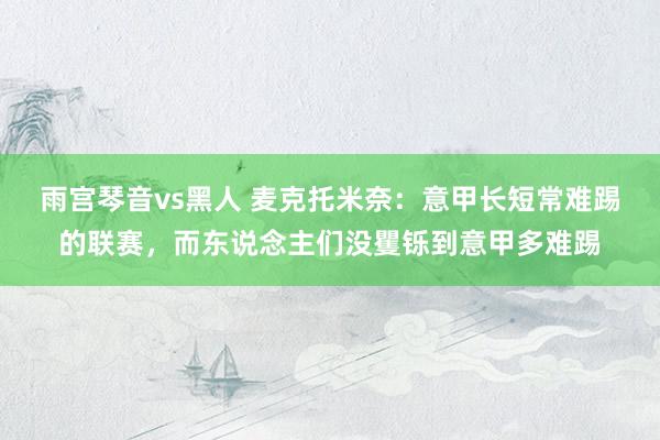 雨宫琴音vs黑人 麦克托米奈：意甲长短常难踢的联赛，而东说念主们没矍铄到意甲多难踢