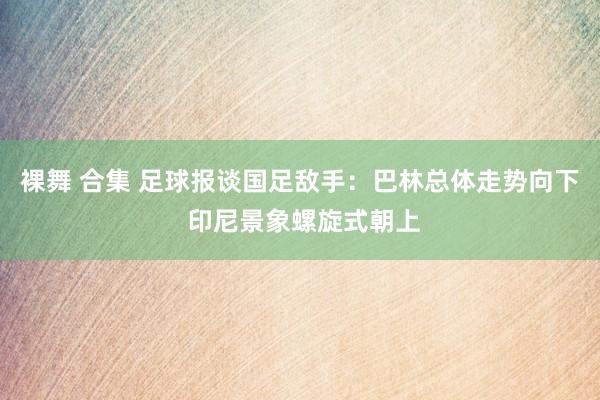 裸舞 合集 足球报谈国足敌手：巴林总体走势向下 印尼景象螺旋式朝上