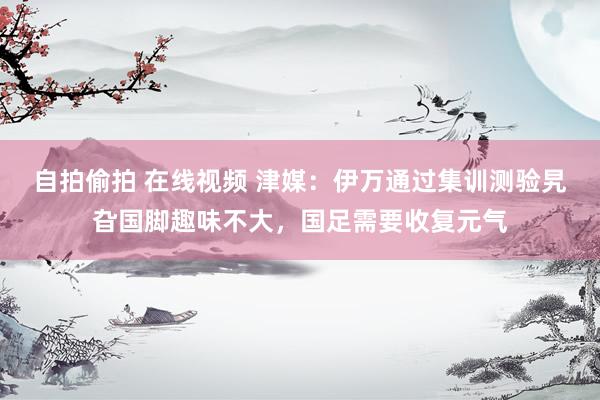 自拍偷拍 在线视频 津媒：伊万通过集训测验旯旮国脚趣味不大，国足需要收复元气