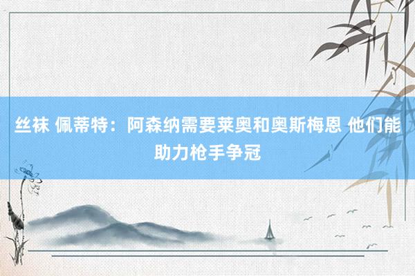 丝袜 佩蒂特：阿森纳需要莱奥和奥斯梅恩 他们能助力枪手争冠