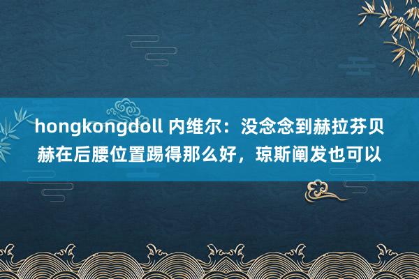 hongkongdoll 内维尔：没念念到赫拉芬贝赫在后腰位置踢得那么好，琼斯阐发也可以