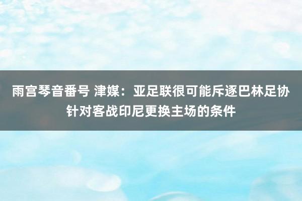 雨宫琴音番号 津媒：亚足联很可能斥逐巴林足协针对客战印尼更换主场的条件