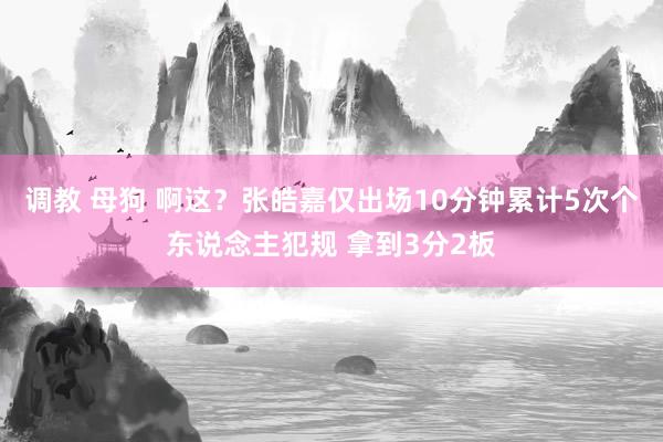 调教 母狗 啊这？张皓嘉仅出场10分钟累计5次个东说念主犯规 拿到3分2板