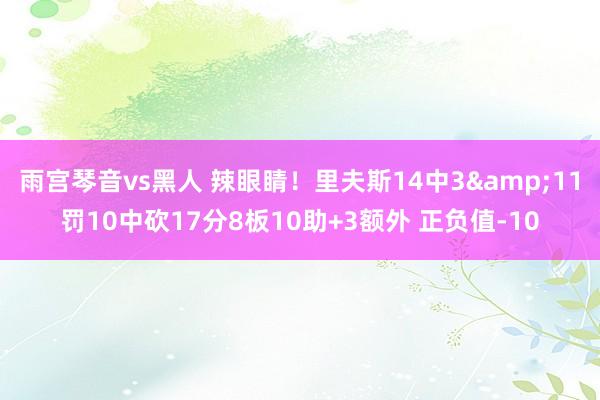 雨宫琴音vs黑人 辣眼睛！里夫斯14中3&11罚10中砍17分8板10助+3额外 正负值-10