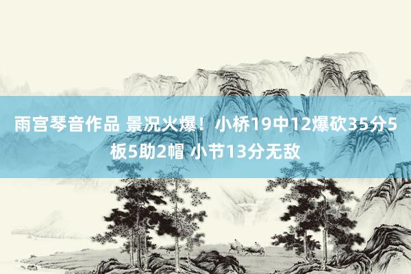 雨宫琴音作品 景况火爆！小桥19中12爆砍35分5板5助2帽 小节13分无敌