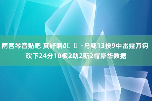 雨宫琴音贴吧 真好啊😭马威13投9中雷霆万钧 砍下24分10板2助2断2帽豪华数据