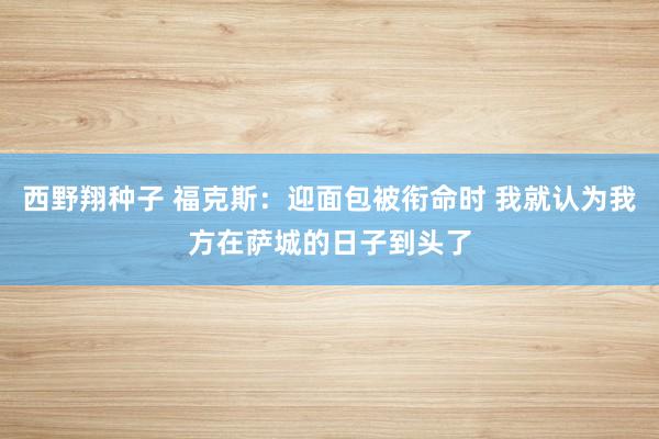 西野翔种子 福克斯：迎面包被衔命时 我就认为我方在萨城的日子到头了